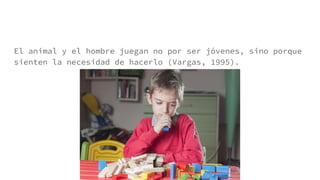 El animal y el hombre juegan no por ser jóvenes, sino porque
sienten la necesidad de hacerlo (Vargas, 1995).
 