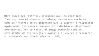 Otro psicólogo, Patrick, establece que las emociones
fuertes, como el miedo o la cólera, causan una serie de
cambios internos en el organismo que lo exponen a respuestas
agotadoras, las cuales conducen al individuo a situaciones
amenazantes. Por lo tanto, el juego actuaría como un
catalizador de esa energía y ayudaría al cuerpo a recuperar
su estado de equilibrio (Krauss, 1990).
 
