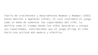 Teoría de crecimiento y mejoramiento Newman y Newman (1983)
hacen mención a Appleton (1910), el cual consideró el juego
como un modo de aumentar las capacidades del niño. Lo
definía como el tiempo donde los niños descubren y ensaya
sus capacidades. Consideraban que el juego dirige al niño
hacia una actitud más madura y efectiva.
 