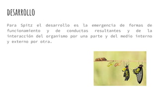 desarrollo
Para Spitz el desarrollo es la emergencia de formas de
funcionamiento y de conductas resultantes y de la
interacción del organismo por una parte y del medio interno
y externo por otra.
 