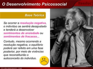 © Prof. Jefferson Baptista Macedo/2014 – 3ª edição
Se ocorrer a resolução negativa,
o indivíduo se sentirá desajustado
e tenderá a desenvolver
sentimentos de ansiedade ou
sentimentos de fracasso...
Contudo, mesmo ocorrendo a
resolução negativa, o equilíbrio
poderá ser refeito em uma fase
posterior, por meio de vivências
que reconstituirão o
autoconceito do indivíduo.
Base Teórica
© Prof. Jefferson Baptista Macedo/2014 – 3ª edição
O Desenvolvimento Psicossocial
Erik Erikson
 