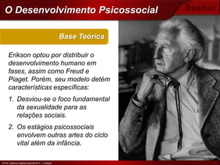 © Prof. Jefferson Baptista Macedo/2014 – 3ª edição
Erikson optou por distribuir o
desenvolvimento humano em
fases, assim como Freud e
Piaget. Porém, seu modelo detém
características específicas:
1. Desviou-se o foco fundamental
da sexualidade para as
relações sociais.
2. Os estágios psicossociais
envolvem outras artes do ciclo
vital além da infância.
Base Teórica
© Prof. Jefferson Baptista Macedo/2014 – 3ª edição
O Desenvolvimento Psicossocial
Erik Erikson
 