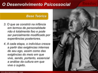 © Prof. Jefferson Baptista Macedo/2014 – 3ª edição
3. O que se constrói na infância
em termos de personalidade
não é totalmente fixo e pode
ser parcialmente modificado por
experiências posteriores.
4. A cada etapa, o indivíduo cresce
a partir das exigências internas
de seu ego, assim como das
exigências do meio em que
vive, sendo, portanto, essencial
a análise da cultura em que
vive o sujeito.
Base Teórica
© Prof. Jefferson Baptista Macedo/2014 – 3ª edição
O Desenvolvimento Psicossocial
Erik Erikson
 