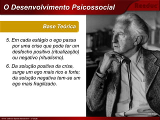 © Prof. Jefferson Baptista Macedo/2014 – 3ª edição
5. Em cada estágio o ego passa
por uma crise que pode ter um
desfecho positivo (ritualização)
ou negativo (ritualismo).
6. Da solução positiva da crise,
surge um ego mais rico e forte;
da solução negativa tem-se um
ego mais fragilizado.
Base Teórica
© Prof. Jefferson Baptista Macedo/2014 – 3ª edição
O Desenvolvimento Psicossocial
Erik Erikson
 