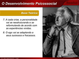 © Prof. Jefferson Baptista Macedo/2014 – 3ª edição
7. A cada crise, a personalidade
vai se reestruturando e se
reformulando de acordo com
as experiências vividas.
8. O ego vai se adaptando a
seus sucessos e fracassos.
Base Teórica
© Prof. Jefferson Baptista Macedo/2014 – 3ª edição
O Desenvolvimento Psicossocial
Erik Erikson
 