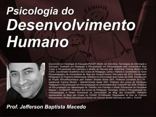 © Prof. Jefferson Baptista Macedo/2014 – 3ª edição
Prof. Jefferson Baptista Macedo
Psicologia do
Desenvolvimento
Humano
Doutorando em Psicologia da Educação-PUCSP. Mestre em Semiótica, Tecnologias de Informação e
Educação. Graduado em Pedagogia e Pós-graduado em Psicopedagogia pela Universidade Braz
Cubas e Pós-graduado em Liderança e Gestão de Pessoas pelo Leadership Training Ministry-LTM
(CAN). Coordenador Acadêmico dos Cursos de Pedagogia, Letras e História e Coordenador do Apoio
Psicopedagógico da Universidade de Mogi das Cruzes/Campus Villa-Lobos até 2013. Coordenador
Pedagógico do Programa Alfabetização Solidária na Universidade Braz Cubas até 2009. Coordenador
do Projeto África/Moçambique pelo Instituto Shaddai desde 2001. Professor convidado do LTM -
Leadership Training Ministry - Alberta/Canadá desde 2001. Professor dos cursos de Psicologia,
Pedagogia e Pós-graduação em Psicopedagogia da Universidade Braz Cubas/SP até 2009. Professor
de Pós-graduação em Metodologias de Trabalho com Famílias e Direito Educacional da Faculdade
Bagozzi – Curitiba/PR. Professor dos cursos de Pedagogia, Psicologia, Direito e Pós-graduação em
Psicopedagogia e Direito Processual na Universidade de Mogi das Cruzes/SP. Delegado
representante de Mogi das Cruzes na CONAE 2010/Brasília. Pesquisador na área de Políticas
Educacionais e Práticas Educativas do Núcleo de Ciências Sociais Aplicadas da UMC e PUCSP.
 