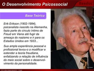 © Prof. Jefferson Baptista Macedo/2014 – 3ª edição
Erik Erikson (1902-1994),
psicanalista nascido na Alemanha,
fazia parte do círculo íntimo de
Freud em Viena até fugir da
ameaça do nazismo e ir para os
Estados Unidos em 1933...
Sua ampla experiência pessoal e
profissional levou-o a modificar e
estender a teoria freudiana,
enfatizando a relação de influência
do meio social sobre o desenvol-
vimento da personalidade.
Base Teórica
© Prof. Jefferson Baptista Macedo/2014 – 3ª edição
O Desenvolvimento Psicossocial
Erik Erikson
 