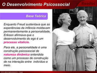 © Prof. Jefferson Baptista Macedo/2014 – 3ª edição
Enquanto Freud sustentava que as
experiências da infância moldavam
permanentemente a personalidade,
Erikson afirmava que o
desenvolvimento do ego é um
processo vitalício.
Para ele, a personalidade é uma
construção psicossocial de
natureza dinâmica entendida
como um processo de construção
de na interação entre indivíduo e
meio.
Base Teórica
© Prof. Jefferson Baptista Macedo/2014 – 3ª edição
O Desenvolvimento Psicossocial
Erik Erikson e a esposa
 