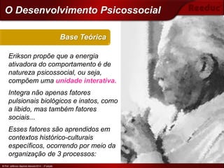 © Prof. Jefferson Baptista Macedo/2014 – 3ª edição
Erikson propõe que a energia
ativadora do comportamento é de
natureza psicossocial, ou seja,
compõem uma unidade interativa.
Integra não apenas fatores
pulsionais biológicos e inatos, como
a libido, mas também fatores
sociais...
Esses fatores são aprendidos em
contextos histórico-culturais
específicos, ocorrendo por meio da
organização de 3 processos:
Base Teórica
© Prof. Jefferson Baptista Macedo/2014 – 3ª edição
O Desenvolvimento Psicossocial
Erik Erikson
 