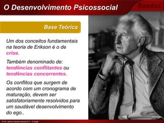 © Prof. Jefferson Baptista Macedo/2014 – 3ª edição
Um dos conceitos fundamentais
na teoria de Erikson é o de
crise.
Também denominado de:
tendências conflitantes ou
tendências concorrentes.
Os conflitos que surgem de
acordo com um cronograma de
maturação, devem ser
satisfatoriamente resolvidos para
um saudável desenvolvimento
do ego..
Base Teórica
© Prof. Jefferson Baptista Macedo/2014 – 3ª edição
O Desenvolvimento Psicossocial
Erik Erikson
 