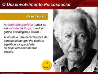 © Prof. Jefferson Baptista Macedo/2014 – 3ª edição
A resolução positiva traduz-se
em virtude ou força, que é um
ganho psicológico e social...
A virtude é uma característica da
personalidade que lhe confere
equilíbrio e capacidade
de bons relacionamentos
sociais.
Base Teórica
© Prof. Jefferson Baptista Macedo/2014 – 3ª edição
O Desenvolvimento Psicossocial
Erik Erikson
 