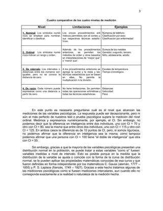3


                     Cuadro comparativo de los cuatro niveles de medición

             Nivel                          Limitaciones                         Ejemplos
1. Nominal. Los símbolos numé- Los únicos procedimientos arit- Números de teléfono
ricos se emplean para nombrar, méticos permitidos son el conteo y Clasificación por sexo
identificar o clasificar.      sus respectivas técnicas estadís - Clasificación por enfermedad
                               ticas.


                                Además de los procedimientos Dureza de los metales
2. Ordinal. Los símbolos numé- anteriores,     se   permiten    los Ganador, s egundo, tercero
ricos indican un rango u orden. métodos de orden y otros basados Niño, adolescente, adulto
                                en interpretaciones de “mayor que”
                                o “menor que”.


3. De intervalo. Los intervalos o   A los procedimientos anteriores se Escalas de temperatura.
distancias entre los números son    agrega la suma y la resta y las Tiempo cronológico.
iguales, pero no se conoce la       técnicas estadísticas que se basan
distancia de cero.                  en     ellas.   No       permite la
                                    multiplicación ni la división.


4. De razón. Cada número puede No tiene limitaciones. Se permiten Distancias
expresarse como una distancia a todas las operaciones aritméticas y Velocidad
partir de cero.                 todas las técnicas estadísticas.    Peso




        En este punto es necesario preguntarse cuál es el nivel que alcanzan las
mediciones de las variables psicológicas. La respuesta puede ser decepcionante, pero ni
aún el más perfecto de nuestros test o prueba psicológica supera la medición del nivel
ordinal. Medimos y expresamos numéricamente, por ejemplo, el CI. Sin embargo, no
podemos decir que la diferencia en inteligencia entre dos individuos, uno con CI = 70 y
otro con CI = 80, sea la misma que entre otros dos individuos, uno con CI = 115 y otro con
CI = 125. En ambos casos la diferencia es de 10 puntos de CI, pero, si somos rigurosos,
no podemos afirmar que la diferencia en inteligencia sea la misma, como tampoco
podemos afirmar que una persona con CI = 100 tiene “el doble de inteligencia” que otra
con CI = 50.

        Sin embargo, gracias a que la mayoría de las variables psicológicas presentan una
distribución normal en la población, se puede tratar a estas variables “como si” fuesen
variables medidas a nivel de intervalo. Esto es posible porque en la medida que la
distribución de la variable se ajusta o coincide con la forma de la curva de distribución
normal, se le pueden aplicar las propiedades matemáticas conocidas de esa curva y que
fueron definidas en forma independiente por los matemáticos C. Gauss (alemán, 1777 –
1855) y P. S. Laplace (francés, 1749 – 1827). Gracias a este hecho tratamos algunas de
las mediciones psicológicas como si fuesen mediciones intervalares, aun cuando ello no
corresponde exactamente a la realidad o naturaleza de la medición hecha.
 