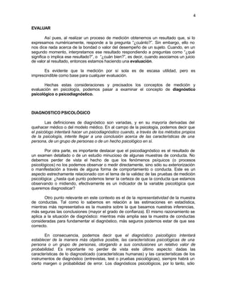 4


EVALUAR

        Así pues, al realizar un proceso de medición obtenemos un resultado que, si lo
expresamos numéricamente, responde a la pregunta “¿cuánto?”. Sin embargo, ello no
nos dice nada acerca de la bondad o valor del desempeño de un sujeto. Cuando, en un
segundo momento, interpretamos ese resultado respondiendo a preguntas como “¿qué
significa o implica ese resultado?”, o “¿cuán bien?”, es decir, cuando asociamos un juicio
de valor al resultado, entonces estamos haciendo una evaluación.

      Es evidente que la medición por sí sola es de escasa utilidad, pero es
imprescindible como base para cualquier evaluación.

       Hechas estas consideraciones y precisados los conceptos de medición y
evaluación en psicología, podemos pasar a examinar el concepto de diagnóstico
psicológico o psicodiagnóstico.



DIAGNOSTICO PSICOLÓGICO

        Las definiciones de diagnóstico son variadas, y en su mayoría derivadas del
quehacer médico o del modelo médico. En al campo de la psicología, podemos decir que
el psicólogo intentará hacer un psicodiagnóstico cuando, a través de los métodos propios
de la psicología, intente llegar a una conclusión acerca de las características de una
persona, de un grupo de personas o de un hecho psicológico en sí.

       Por otra parte, es importante destacar que el psicodiagnóstico es el resultado de
un examen detallado o de un estudio minucioso de algunas muestras de conducta. No
debemos perder de vista el hecho de que los fenómenos psíquicos (o procesos
psicológicos) no los podemos observar o medir directamente, sino sólo su exteriorización
o manifestación a través de alguna forma de comportamiento o conducta. Este es un
aspecto estrechamente relacionado con el tema de la validez de las pruebas de medición
psicológica: ¿hasta qué punto podemos tener la certeza de que la conducta que estamos
observando o midiendo, efectivamente es un indicador de la variable psicológica que
queremos diagnosticar?

       Otro punto relevante en este contexto es el de la representatividad de la muestra
de conductas. Tal como lo sabemos en relación a las estimaciones en estadística,
mientras más representativa es la muestra sobre la que basamos nuestras inferencias,
más seguras las conclusiones (mayor el grado de confianza). El mismo razonamiento se
aplica a la situación de diagnóstico: mientras más amplia sea la muestra de conductas
consideradas para fundamentar el diagnóstico, más seguros podemos estar de que sea
correcto.

       En consecuencia, podemos decir que el diagnóstico psicológico intentará
establecer de la manera más objetiva posible, las características psicológicas de una
persona o un grupo de personas, otorgando a sus conclusiones un relativo valor de
probabilidad. Es importante no perder de vista este último aspecto: dadas las
características de lo diagnosticado (características humanas) y las características de los
instrumentos de diagnóstico (entrevistas, test o pruebas psicológicas), siempre habrá un
cierto margen o probabilidad de error. Los diagnósticos psicológicos, por lo tanto, sólo
 
