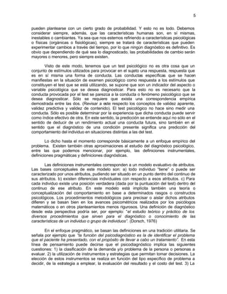 5


pueden plantearse con un cierto grado de probabilidad. Y esto no es todo. Debemos
considerar siempre, además, que las características humanas son, en sí mismas,
inestables o cambiantes. Ya sea que nos estemos refiriendo a características psicológicas
o físicas (orgánicas o fisiológicas), siempre se tratará de características que pueden
experimentar cambios a través del tiempo, por lo que ningún diagnóstico es definitivo. Es
obvio que dependiendo de qué sea lo diagnosticado, las probabilidades de cambio serán
mayores o menores, pero siempre existen.

        Visto de este modo, tenemos que un test psicológico no es otra cosa que un
conjunto de estímulos utilizados para provocar en el sujeto una respuesta, respuesta que
es en sí misma una forma de conducta. Las conductas específicas que se hacen
manifiestas en la situación de examen psicológico como respuesta a los estímulos que
constituyen el test que se está utilizando, se supone que son un indicador del aspecto o
variable psicológica que se desea diagnosticar. Para esto no es necesario que la
conducta provocada por el test se parezca a la conducta o fenómeno psicológico que se
desea diagnosticar. Sólo se requiere que exista una correspondencia empírica
demostrada entre las dos. (Revisar a este respecto los conceptos de validez aparente,
validez predictiva y validez de contenido). El test psicológico no hace sino medir una
conducta. Sólo es posible determinar por la experiencia que dicha conducta puede servir
como índice efectivo de otra. En este sentido, la predicción se entiende aquí no sólo en el
sentido de deducir de un rendimiento actual una conducta futura, sino también en el
sentido que el diagnóstico de una condición presente significa una predicción del
comportamiento del individuo en situaciones distintas a las del test.

        Lo dicho hasta el momento corresponde básicamente a un enfoque empírico del
problema. Existen también otras aproximaciones al estudio del diagnóstico psicológico,
entre las que podemos mencionar, por ejemplo, las definiciones instrumentales,
definiciones pragmáticas y definiciones diagnósticas.

        Las definiciones instrumentales corresponden a un modelo evaluativo de atributos.
Las bases conceptuales de este modelo son: a) todo individuo “tiene” o puede ser
caracterizado por unos atributos, pudiendo ser situado en un punto dentro del continuo de
sus atributos. b) existen diferencias individuales con respecto a esos atributos. c) Para
cada individuo existe una posición verdadera (dada por la puntuación del test) dentro del
continuo de ese atributo. En este modelo está implícita también una teoría o
conceptualización del comportamiento en base a determinados rasgos o constructos
psicológicos. Los procedimientos metodológicos para precisar o aislar dichos atributos
difieren y se basan bien en los avances psicométricos realizados por los psicólogos
matemáticos o en otros planteamientos menos rigurosos. Una definición de diagnóstico
desde esta perspectiva podría ser, por ejemplo: “el estudio teórico y práctico de los
diversos procedimientos que sirven para el diagnóstico o conocimiento de las
características de un individuo o grupo de individuos”. (Dorsch, 1976)

        En el enfoque pragmático, se basan las definiciones en una tradición utilitaria. Se
señala por ejemplo que “la función del psicodiagnóstico es la de identificar el problema
que el paciente ha presentado, con el propósito de llevar a cabo un tratamiento”. En esta
línea de pensamiento puede decirse que el psicodiagnóstico implica las siguientes
cuestiones: 1) la clasificación de la demanda y/o problema de la persona o personas a
evaluar. 2) la utilización de instrumentos y estrategias que permitan tomar decisiones. La
elección de estos instrumentos se realiza en función del tipo específico de problema a
decidir, de la estrategia a emplear, la evaluación del resultado y el costo del test. 3) La
 