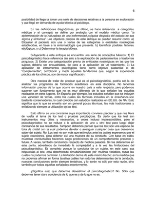 6


posibilidad de llegar a tomar una serie de decisiones relativas a la persona en exploración
y que llegó en demanda de ayuda técnica al psicólogo.

        En las definiciones diagnósticas, p último, se hace referencia a categorías
                                              or
médicas y el concepto se define por analogía con el modelo médico como: “la
determinación de la naturaleza de una enfermedad psíquica después del estudio de sus
signos y síntomas”. Los objetivos propios de este enfoque se pueden resumir como: a)
Etiquetar al paciente con una o varias de las categorías o entidades nosológicas
establecidas, en base a la sintomatología que presenta. b) Identificar posibles factores
etiológicos, y c) Determinar la terapia idónea.

       Subyacente a este enfoque se encuentra una serie de conceptos básicos: 1) El
psicodiagnóstico hace referencia tan sólo a la exploración de padecimientos o trastornos
psíquicos. 2) Existe una categorización previa de entidades nosológicas en las que los
sujetos debería ser encuadrados, de cara a la aplicación de un tratamiento. 3) La
aplicación de instrumentos psicológicos tiene como objetivo sustancial el de
“complementar”, corroborar y medir aquellas tendencias que, según la experiencia
práctica de los clínicos, son de mayor significación.

        Otra manera de tratar de precisar qué es el psicodiagnóstico, podría ser la de
analizar los programas de formación académica en esta disciplina. No tenemos
información precisa de lo que ocurre en nuestro país a este respecto, pero podemos
suponer con fundamento que no es muy diferente de lo que señalan los estudios
realizados en otros lugares. En España, por ejemplo, los estudios señalan que se incluyen
una variedad de temas, entre los cuales las técnicas incluidas en la enseñanza son
bastante conservadoras, lo cual coincide con estudios realizados en EE.UU. de NA. Esto
significa que lo que se enseña son en general pocas técnicas, las más tradicionales y
enfatizando siempre la utilización de los test.

        Esto último es una constante cuya importancia conviene precisar y que nos lleva
de vuelta al tema de los test o pruebas psicológicas. Es cierto que los test son
instrumentos muy útiles y necesarios, a veces incluso imprescindibles, pero el
psicodiagnóstico no se reduce a la aplicación de uno u otro test para luego dejar
constancia de sus resultados. Tampoco debemos pensar que los test son una especie de
bola de cristal con la cual podemos develar o averiguar cualquier cosa que deseamos
saber del sujeto. No. Los test no son más que estímulos ante los cuales esperamos que el
sujeto reacciones, para obtener así una muestra de su conducta. Con base en estas
muestras conductuales hacemos luego predicciones de un comportamiento presente y
futuro. A veces, también concluimos respecto de hechos pasados. Si nos detenemos en
este punto, advertimos de inmediato la complejidad y a la vez las limitaciones del
psicodiagnóstico. Es complejo porque la conducta de un sujeto, en este caso sus
respuestas al test, está determinada simultáneamente por muchas variables, todas las
cuales no podemos controlar. La limitación deriva de este mismo hecho: en la medida que
no podemos afirmar en forma taxativa cuáles han sido las determinantes de la conducta,
nuestras conclusiones serán siempre tentativas, y lo serán no sólo por esta razón, sino
también por todas aquellas señaladas anteriormente.

     ¿Significa esto que debemos desestimar el psicodiagnóstico? No. Sólo que
debemos tener clara conciencia de lo que es y de lo que no es.
 