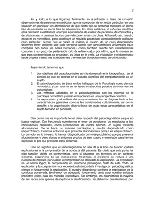 7


        Así y todo, a lo que llegamos finalmente, es a enfrentar la tarea de convertir
observaciones de personas en particular, que se comportan de un modo particular, en una
situación en particular, en afirmaciones de que cierto tipo de personas mostrará un cierto
tipo de conducta en cierto tipo de situaciones. En otras palabras, el esfuerzo científico
está orientado a establecer una triple equivalencia de clases: de personas, de conductas y
de situaciones; y construir teorías que relacionen unas con otras. Al hacerlo así, nuestro
esfuerzo es nomotético, pero constituye un requisito para situar adecuadamente cualquier
caso particular, puesto que al hacer el análisis o estudio de un caso determinado,
debemos tener presente que cada persona cuenta con características universales (que
comparte con todos los seres humanos), como también cuenta con características
comunes a su grupo de pertenencia (y/o de referencia), y por último, que la manera en
que esas características se organizan, es única en él o ella. La evaluación o el diagnóstico
debe dirigirse a esos tres componentes o niveles del comportamiento de un individuo.


       Resumiendo, tenemos que:

       1.   Los objetivos del psicodiagnóstico son fundamentalmente ideográficos, en el
            sentido de que se centran en el estudio científico del comportamiento de un
            sujeto.
       2.   El psicodiagnóstico se basa en los hallazgos de la Psicología como ciencia
            nomotética, y por lo tanto en las leyes establecidas para los distintos hechos
            psicológicos.
       3.   Los métodos utilizados en el psicodiagnóstico son los mismos de la
            psicología nomotética y están encuadrados en una perspectiva científica.
       4.   La exploración y el análisis del comportamiento ha de dirigirse tanto a las
            características generales como a las conformadas culturalmente, así como
            también a la organización idiosincrásica de todas estas características en el
            sujeto humano en particular.


       Otro punto que es importante tener claro respecto del psicodiagnóstico es que no
busca explicar. Con frecuencia cometemos el error de considerar los resultados o las
conclusiones obtenidas, como explicaciones de ciertos hechos. Un sujeto presenta
alucinaciones. Se le hace un examen psicológico y resulta diagnosticado como
esquizofrénico. Decimos entonces que presenta alucinaciones porque es esquizofrénico.
Lo correcto es lo inverso: lo hemos diagnosticado como esquizofrénico porque presenta
alucinaciones y otros signos o síntomas propios de ese cuadro y en ningún caso hemos
explicado el por qué presenta esos síntomas.

         Esto no significa que el psicodiagnóstico no sea útil a la hora de buscar posibles
explicaciones o la comprensión de la conducta del paciente. Es cierto que este punto ha
sido también objeto de controversias, pero si situamos los términos en un contexto
científico, desprovisto de las implicaciones filosóficas, el problema se reduce a una
cuestión de matices, por cuanto la comprensión se deriva de la explicación. La explicación
es un hecho lógico, la comprensión un fenómeno psicológico. Visto de este modo, la
explicación y la comprensión son momentos distintos de la investigación psicodiagnóstica,
siendo lo fundamental la explicación. Si nuestro diagnóstico contiene la explicación de la
conducta observada, tendremos un adecuado fundamento tanto para nuestro enfoque
predictivo como para las medidas correctivas. Sin embargo, los diagnósticos la mayoría
de las veces son apenas descriptivos o clasificatorios. No debemos desalentarnos por
 