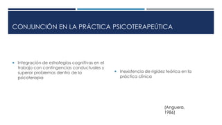 CONJUNCIÓN EN LA PRÁCTICA PSICOTERAPEÚTICA 
 Integración de estrategias cognitivas en el 
trabajo con contingencias conductuales y 
superar problemas dentro de la 
psicoterapia 
 Inexistencia de rigidez teórica en la 
práctica clínica 
(Anguera, 
1986) 
 