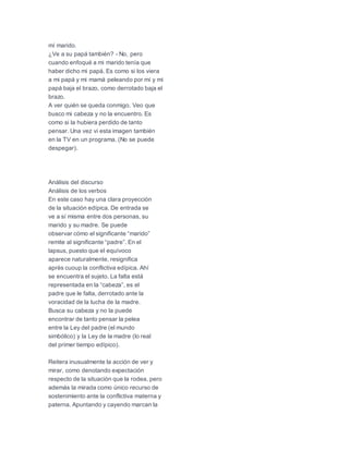 mí marido.
¿Ve a su papá también? - No, pero
cuando enfoqué a mi marido tenía que
haber dicho mi papá. Es como si los viera
a mi papá y mi mamá peleando por mí y mi
papá baja el brazo, como derrotado baja el
brazo.
A ver quién se queda conmigo. Veo que
busco mi cabeza y no la encuentro. Es
como si la hubiera perdido de tanto
pensar. Una vez vi esta imagen también
en la TV en un programa. (No se puede
despegar).
Análisis del discurso
Análisis de los verbos
En este caso hay una clara proyección
de la situación edípica. De entrada se
ve a sí misma entre dos personas, su
marido y su madre. Se puede
observar cómo el significante “marido”
remite al significante “padre”. En el
lapsus, puesto que el equívoco
aparece naturalmente, resignifica
après cuoup la conflictiva edípica. Ahí
se encuentra el sujeto. La falta está
representada en la “cabeza”, es el
padre que le falta, derrotado ante la
voracidad de la lucha de la madre.
Busca su cabeza y no la puede
encontrar de tanto pensar la pelea
entre la Ley del padre (el mundo
simbólico) y la Ley de la madre (lo real
del primer tiempo edípico).
Reitera inusualmente la acción de ver y
mirar, como denotando expectación
respecto de la situación que la rodea, pero
además la mirada como único recurso de
sostenimiento ante la conflictiva materna y
paterna. Apuntando y cayendo marcan la
 