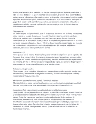 Partimos de la unidad de lo cognitivo y lo afectivo como principio, no obstante para ilustrar y
sólo con fines didácticos es que realizamos esta separación. El análisis de la afectividad está
estrechamente imbricado con las cogniciones, es su dimensión inductora y su incentivo para la
ejecución. El Rorschach aporta información valiosa acerca de la emocionalidad del sujeto, el
papel de lo afectivo en la actividad cognoscitiva, las reacciones emocionales del sujeto, su
manejo de los afectos y en qué medida estos han permeado la toma de decisiones y sus
interacciones con el entorno.
Tipo vivencial:
Se refiere a como el sujeto vivencia, cuál es su estilo de relaciones con el medio, hacia donde
dirige y como se apropia de su mundo vivencial. Nos informa del predominio cognitivo o
afectivo de las vivencias o el equilibrio entre ambos componentes. Es una categoría
desarrollada por H. Rorschach, (1964), a la cual le concede una gran importancia, es el núcleo
de la vida psíquica del sujeto. J Exner, (1994), ha desarrollado las categorías del tipo vivencial
de forma analítica planteando los componentes referidos a tipo vivencial, experiencia
accesible, experiencia base y estimulación sufrida.
Autopercepción:
Tiene que ver con el sistema de conceptos, juicios valorativos y opiniones que el sujeto ha ido
formando de sí mismo. Influye directamente en su autoimagen, autoestima y autovaloración.
Constituye una síntesis de aspectos cognoscitivos y afectivos relacionados con la percepción
de sí mismo. En ella se imbrica la experiencia pasada del sujeto, sus patrones de percepción y
apercepción y la forma especial de relacionarse consigo mismo
Relaciones interpersonales:
Tiene que ver con la capacidad del sujeto para las relaciones sociales, su estilo peculiar para
establecerlas y mantenerlas, la imagen de los demás y su relación con la propia. Está muy
relacionada con la autopercepción.
Mecanismos de enfrentamiento, control y tolerancia al estrés:
Plantea el cómo un sujeto maneja las situaciones estresantes, sus recursos de personalidad
tanto en lo cognitivo como en lo afectivo y el cómo organiza y dirige su conducta.
Áreas de conflicto y aspectos conservados de la personalidad o recursos:
Tiene que ver con las posibles áreas de conflicto, la participación del sujeto en esos conflictos
y los aspectos conservados o fuertes de su personalidad que pudieran actuar como puntos de
apoyo. Es de vital importancia para la concepción y planificación de las acciones de
intervención, sean estas de nivel psicoterapéutico, psicoeducativo o de orientación.
Identifica los posibles trastornos en diferentes esferas de la personalidad y su repercusión en
la vida psíquica del sujeto. Se extiende a todas las áreas anteriormente mencionadas. Se
debe tener en cuenta, como ya hemos tratado, que el Rorschach no es un inventario de
trastornos o síntomas.
 