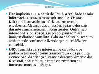 continua
 Fica implícito que, a partir de Freud, a realidade de tais
informações estará sempre sob suspeita. Os atos
falhos, as lacunas de memória, as lembranças
encobertas. Algumas das omissões, feitas pelos pais
durante a anamnese, são inconscientes. Outras são
intencionais, pois os pais se preocupam com sua
imagem diante do analista. Cabe ao analista buscar um
ambiente de confiança e livre de qualquer idéia pré
concebida.
 OBS: o analista vai se interessar pelos dados que
puderem esclarecer como transcorreu a vida psíquica
e emocional da criança durante o desenvolvimento das
fases oral, anal e fálica, e como ela vivenciou as
intensas emoções do Édipo.
 