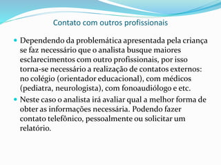 Contato com outros profissionais
 Dependendo da problemática apresentada pela criança
se faz necessário que o analista busque maiores
esclarecimentos com outro profissionais, por isso
torna-se necessário a realização de contatos externos:
no colégio (orientador educacional), com médicos
(pediatra, neurologista), com fonoaudiólogo e etc.
 Neste caso o analista irá avaliar qual a melhor forma de
obter as informações necessária. Podendo fazer
contato telefônico, pessoalmente ou solicitar um
relatório.
 