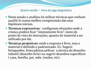 Quarta sessão – Hora do jogo diagnóstica
 Nesta sessão o analista irá utilizar técnicas que venham
auxiliá-lo numa melhor compreensão das suas
hipóteses iniciais.
 Técnicas expressivas: configuram situações onde a
criança poderá ficar “inteiramente livre”, tanto do
ponto de vista de instruções, quanto do material a ser
utilizado por ela.
 Técnicas projetivas: onde a resposta é livre, mas o
material é definido e padronizado. Ex: Sugerir
brinquedos, brincadeiras,utilizar a técnica do desenho
infantil (desenho livre) ou sugerir desenhos específicos
( casa, família, pai, mãe, irmãos, etc).
 