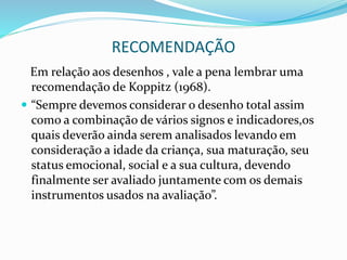 RECOMENDAÇÃO
Em relação aos desenhos , vale a pena lembrar uma
recomendação de Koppitz (1968).
 “Sempre devemos considerar o desenho total assim
como a combinação de vários signos e indicadores,os
quais deverão ainda serem analisados levando em
consideração a idade da criança, sua maturação, seu
status emocional, social e a sua cultura, devendo
finalmente ser avaliado juntamente com os demais
instrumentos usados na avaliação”.
 