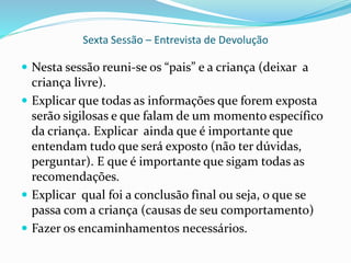 Sexta Sessão – Entrevista de Devolução
 Nesta sessão reuni-se os “pais” e a criança (deixar a
criança livre).
 Explicar que todas as informações que forem exposta
serão sigilosas e que falam de um momento específico
da criança. Explicar ainda que é importante que
entendam tudo que será exposto (não ter dúvidas,
perguntar). E que é importante que sigam todas as
recomendações.
 Explicar qual foi a conclusão final ou seja, o que se
passa com a criança (causas de seu comportamento)
 Fazer os encaminhamentos necessários.
 