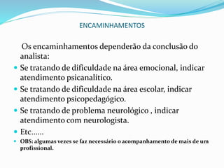 ENCAMINHAMENTOS
Os encaminhamentos dependerão da conclusão do
analista:
 Se tratando de dificuldade na área emocional, indicar
atendimento psicanalítico.
 Se tratando de dificuldade na área escolar, indicar
atendimento psicopedagógico.
 Se tratando de problema neurológico , indicar
atendimento com neurologista.
 Etc......
 OBS: algumas vezes se faz necessário o acompanhamento de mais de um
profissional.
 
