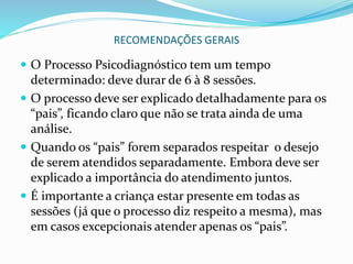 RECOMENDAÇÕES GERAIS
 O Processo Psicodiagnóstico tem um tempo
determinado: deve durar de 6 à 8 sessões.
 O processo deve ser explicado detalhadamente para os
“pais”, ficando claro que não se trata ainda de uma
análise.
 Quando os “pais” forem separados respeitar o desejo
de serem atendidos separadamente. Embora deve ser
explicado a importância do atendimento juntos.
 É importante a criança estar presente em todas as
sessões (já que o processo diz respeito a mesma), mas
em casos excepcionais atender apenas os “pais”.
 