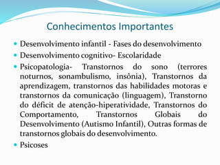 Conhecimentos Importantes
 Desenvolvimento infantil - Fases do desenvolvimento
 Desenvolvimento cognitivo- Escolaridade
 Psicopatologia- Transtornos do sono (terrores
noturnos, sonambulismo, insônia), Transtornos da
aprendizagem, transtornos das habilidades motoras e
transtornos da comunicação (linguagem), Transtorno
do déficit de atenção-hiperatividade, Transtornos do
Comportamento, Transtornos Globais do
Desenvolvimento (Autismo Infantil), Outras formas de
transtornos globais do desenvolvimento.
 Psicoses
 