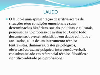 LAUDO
 O laudo é uma apresentação descritiva acerca de
situações e/ou condições emocionais e suas
determinações históricas, sociais, políticas, e culturais,
pesquisadas no processo de avaliação . Como todo
documento, deve ser subsidiado em dados colhidos e
analisados, a luz de um instrumento técnico
(entrevistas, dinâmicas, testes psicológicos,
observações, exame psíquico, intervenção verbal),
consubstanciado em referencial técnico-filosófico e
científico adotado pelo profissional.
 
