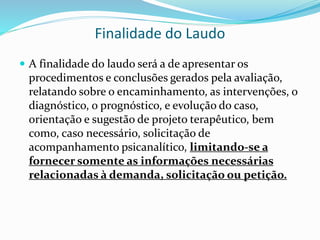 Finalidade do Laudo
 A finalidade do laudo será a de apresentar os
procedimentos e conclusões gerados pela avaliação,
relatando sobre o encaminhamento, as intervenções, o
diagnóstico, o prognóstico, e evolução do caso,
orientação e sugestão de projeto terapêutico, bem
como, caso necessário, solicitação de
acompanhamento psicanalítico, limitando-se a
fornecer somente as informações necessárias
relacionadas à demanda, solicitação ou petição.
 