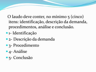 O laudo deve conter, no mínimo 5 (cinco)
itens: identificação, descrição da demanda,
procedimentos, análise e conclusão.
 1- Identificação
 2- Descrição da demanda
 3- Procedimento
 4- Análise
 5- Conclusão
 