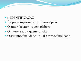  1- IDENTIFICAÇÃO
 É a parte superior do primeiro tópico.
 O autor /relator – quem elabora
 O interessado – quem solicita
 O assunto/finalidade – qual a razão/finalidade
 