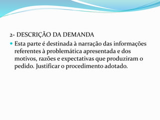2- DESCRIÇÃO DA DEMANDA
 Esta parte é destinada à narração das informações
referentes à problemática apresentada e dos
motivos, razões e expectativas que produziram o
pedido. Justificar o procedimento adotado.
 