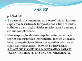 ANÁLISE
4- ANÁLISE
 É a parte do documento na qual o profissional faz uma
exposição descritiva de forma objetiva e fiel dos dados
colhidos e da situação vividas relacionados à demanda
em sua complexidade.
 Nessa exposição, deve-se respeitar a fundamentação
teórica que sustenta o instrumental técnico utilizado,
bem como princípios éticos e as questões relativas ao
sigilo das informações. SOMENTE DEVE SER
RELATADO O QUE FOR NECESSÁRIO PARA O
ESCLARECIMENTO DO ENCAMINHAMENTO.
 