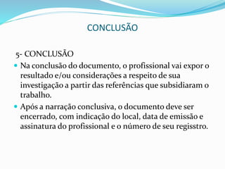 CONCLUSÃO
5- CONCLUSÃO
 Na conclusão do documento, o profissional vai expor o
resultado e/ou considerações a respeito de sua
investigação a partir das referências que subsidiaram o
trabalho.
 Após a narração conclusiva, o documento deve ser
encerrado, com indicação do local, data de emissão e
assinatura do profissional e o número de seu regisstro.
 