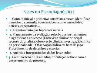 Fases do Psicodiagnóstico
 1. Contato inicial e primeiras entrevistas, visam identificar
o motivo da consulta (queixa), bem como ansiedades,
defesas, expectativas...
 2. Levantamento das hipóteses iniciais
 3. Planejamento da avaliação, seleção dos instrumentos
diagnósticos e aplicação (Entrevista clínica: principal
recurso do analista, observação clínica, investigação clínica
da personalidade - Observação lúdica ou hora de jogo -
Procedimento de desenhos e estórias.
 4. Análise e integração dos dados levantados
 5. Comunicação de resultados, orientação sobre o caso e
encerramento do processo.
 