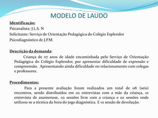 MODELO DE LAUDO
Identificação:
Psicanalista: J.L.S. N
Solicitante: Serviço de Orientação Pedagógica do Colégio Esplendor
Psicodiagnóstico de J.P.M.
Descrição da demanda:
Criança de 07 anos de idade encaminhada pelo Serviço de Orientação
Pedagógica do Colégio Esplendor, por apresentar dificuldade de expressão e
compreensão. Apresentando ainda dificuldade no relacionamento com colegas
e professores.
Procedimentos:
Para a presente avaliação foram realizados um total de 08 (seis)
encontros, sendo distribuídos em 02 entrevistas com a mãe da criança, 01
entrevista de anamenese, 02 sessões livre com a criança e 02 sessões onde
utilizou-se a técnica da hora do jogo diagnóstica. E 01 sessão de devolução.
 