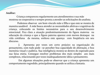 Análise:
Criança compareceu regularmente aos atendimentos e sua mãe
mostrou-se cooperativa e sempre pronta a atender as solicitações do analista.
Podemos observar um bom vínculo mãe e filha e que este se mostra de
maneira saudável. A mãe busca atender as necessidades afetivas e cognitivas da
criança, colocando os limites necessários para o seu desenvolvimento
emocional. Fica clara a atuação predominantemente da figura materna na
educação da criança e que a figura paterna aparece com menos destaque na
vida cotidiana da mesma, embora este apareça com freqüência em seu
discurso.
J. Apresenta por vezes um certo prejuízo na organização do
pensamento, com tudo pode –se perceber boa capacidade de abstração, e boa
memória visual e auditiva. Sua inteligência mostra-se dentro do esperado para
sua faixa etária. Consegue resolver problemas dos mais simples aos mais
complexos, relacionando por vezes inadequadamente idéia e pensamento.
Em algumas situações pode-se observar que a criança apresenta um
comportamento regredido, principalmente quando se utiliza a fantasia.
 