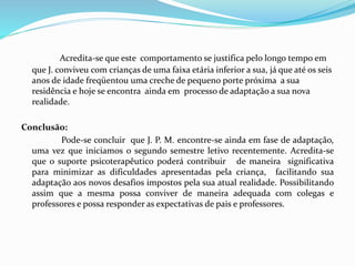 Acredita-se que este comportamento se justifica pelo longo tempo em
que J. conviveu com crianças de uma faixa etária inferior a sua, já que até os seis
anos de idade freqüentou uma creche de pequeno porte próxima a sua
residência e hoje se encontra ainda em processo de adaptação a sua nova
realidade.
Conclusão:
Pode-se concluir que J. P. M. encontre-se ainda em fase de adaptação,
uma vez que iniciamos o segundo semestre letivo recentemente. Acredita-se
que o suporte psicoterapêutico poderá contribuir de maneira significativa
para minimizar as dificuldades apresentadas pela criança, facilitando sua
adaptação aos novos desafios impostos pela sua atual realidade. Possibilitando
assim que a mesma possa conviver de maneira adequada com colegas e
professores e possa responder as expectativas de pais e professores.
 
