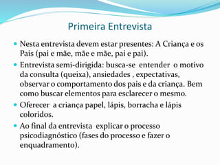 Primeira Entrevista
 Nesta entrevista devem estar presentes: A Criança e os
Pais (pai e mãe, mãe e mãe, pai e pai).
 Entrevista semi-dirigida: busca-se entender o motivo
da consulta (queixa), ansiedades , expectativas,
observar o comportamento dos pais e da criança. Bem
como buscar elementos para esclarecer o mesmo.
 Oferecer a criança papel, lápis, borracha e lápis
coloridos.
 Ao final da entrevista explicar o processo
psicodiagnóstico (fases do processo e fazer o
enquadramento).
 
