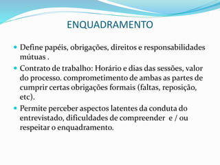 ENQUADRAMENTO
 Define papéis, obrigações, direitos e responsabilidades
mútuas .
 Contrato de trabalho: Horário e dias das sessões, valor
do processo. comprometimento de ambas as partes de
cumprir certas obrigações formais (faltas, reposição,
etc).
 Permite perceber aspectos latentes da conduta do
entrevistado, dificuldades de compreender e / ou
respeitar o enquadramento.
 