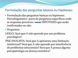 Formulação das perguntas básicas ou hipóteses:
 Formulação das perguntas básicas ou hipóteses:
Psicodiagnóstico parte de perguntas específicas onde
as respostas prováveis HIPÓTESES que serão
confirmadas ou não.
 Perguntas:
LEIGO: Será que A não aprende por um problema
psicológico?
PSICANALISTA: Será que A apresenta uma limitação
intelectual? Será que A não aprende por interferência
de problemas emocionais? Será que A possui alguma
psicopatologia ou doença somática?
 