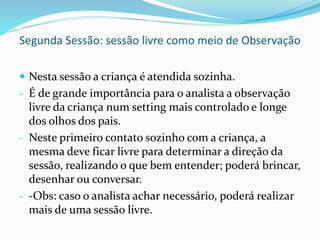 Segunda Sessão: sessão livre como meio de Observação
 Nesta sessão a criança é atendida sozinha.
- É de grande importância para o analista a observação
livre da criança num setting mais controlado e longe
dos olhos dos pais.
- Neste primeiro contato sozinho com a criança, a
mesma deve ficar livre para determinar a direção da
sessão, realizando o que bem entender; poderá brincar,
desenhar ou conversar.
- -Obs: caso o analista achar necessário, poderá realizar
mais de uma sessão livre.
 
