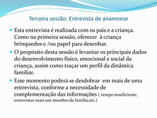 Terceira sessão: Entrevista de anamnese
 Esta entrevista é realizada com os pais e a criança.
Como na primeira sessão, oferecer à criança
brinquedos e /ou papel para desenhar.
 O propósito desta sessão é levantar os principais dados
do desenvolvimento físico, emocional e social da
criança, assim como traçar um perfil da dinâmica
familiar.
 Esse momento poderá se desdobrar em mais de uma
entrevista, conforme a necessidade de
complementação das informações ( tempo insuficiente,
entrevistar mais um membro da família,etc.)
 