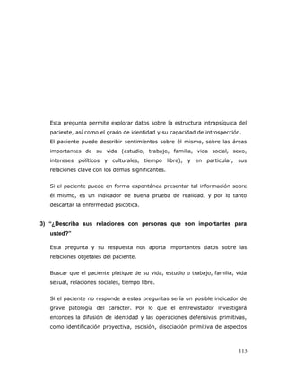 Esta pregunta permite explorar datos sobre la estructura intrapsíquica del
   paciente, así como el grado de identidad y su capacidad de introspección.
   El paciente puede describir sentimientos sobre él mismo, sobre las áreas
   importantes de su vida (estudio, trabajo, familia, vida social, sexo,
   intereses políticos y culturales, tiempo libre), y en particular, sus
   relaciones clave con los demás significantes.


   Si el paciente puede en forma espontánea presentar tal información sobre
   él mismo, es un indicador de buena prueba de realidad, y por lo tanto
   descartar la enfermedad psicótica.


3) “¿Describa sus relaciones con personas que son importantes para
   usted?”

   Esta pregunta y su respuesta nos aporta importantes datos sobre las
   relaciones objetales del paciente.


   Buscar que el paciente platique de su vida, estudio o trabajo, familia, vida
   sexual, relaciones sociales, tiempo libre.


   Si el paciente no responde a estas preguntas sería un posible indicador de
   grave patología del carácter. Por lo que el entrevistador investigará
   entonces la difusión de identidad y las operaciones defensivas primitivas,
   como identificación proyectiva, escisión, disociación primitiva de aspectos



                                                                           113
 