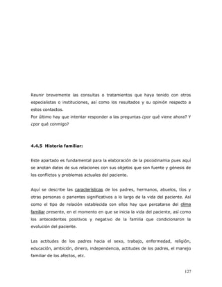 Reunir brevemente las consultas o tratamientos que haya tenido con otros
especialistas o instituciones, así como los resultados y su opinión respecto a
estos contactos.
Por último hay que intentar responder a las preguntas ¿por qué viene ahora? Y
¿por qué conmigo?




4.4.5 Historia familiar:


Este apartado es fundamental para la elaboración de la psicodinamia pues aquí
se anotan datos de sus relaciones con sus objetos que son fuente y génesis de
los conflictos y problemas actuales del paciente.


Aquí se describe las características de los padres, hermanos, abuelos, tíos y
otras personas o parientes significativos a lo largo de la vida del paciente. Así
como el tipo de relación establecida con ellos hay que percatarse del clima
familiar presente, en el momento en que se inicia la vida del paciente, así como
los antecedentes positivos y negativo de la familia que condicionaron la
evolución del paciente.


Las actitudes de los padres hacia el sexo, trabajo, enfermedad, religión,
educación, ambición, dinero, independencia, actitudes de los padres, el manejo
familiar de los afectos, etc.


                                                                             127
 