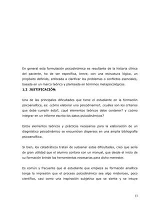 En general esta formulación psicodinámica es resultante de la historia clínica
del paciente, ha de ser específica, breve, con una estructura lógica, un
propósito definido, enfocada a clarificar los problemas o conflictos esenciales,
basada en un marco teórico y planteada en términos metapsicológicos.
1.2 JUSTIFICACIÓN:


Una de las principales dificultades que tiene el estudiante en la formación
psicoanalítica, es: ¿cómo elaborar una psicodinamia?, ¿cuáles son los criterios
que debe cumplir ésta?, ¿qué elementos teóricos debe contener? y ¿cómo
integrar en un informe escrito los datos psicodinámicos?


Estos elementos teóricos y prácticos necesarios para la elaboración de un
diagnóstico psicodinámico se encuentran dispersos en una amplia bibliografía
psicoanalítica.


Si bien, los catedráticos tratan de subsanar estas dificultades, creo que sería
de gran utilidad que el alumno contara con un manual, que desde el inicio de
su formación brinde las herramientas necesarias para dicho menester.


Es común y frecuente que el estudiante que empieza su formación analítica
tenga la impresión que el proceso psicodinámico sea algo misterioso, poco
científico, casi como una inspiración subjetiva que se siente y se intuye




                                                                              13
 